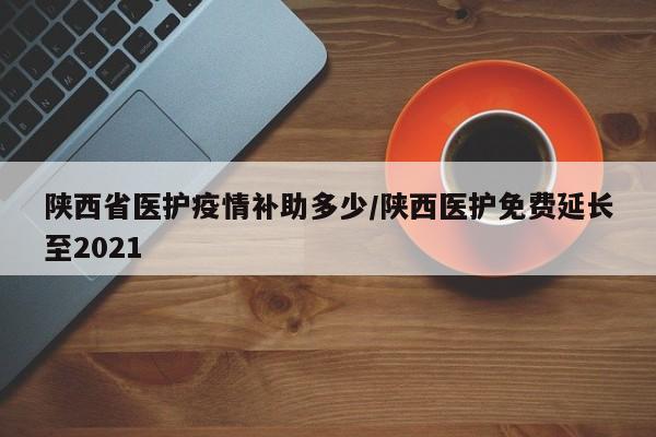 陕西省医护疫情补助多少/陕西医护免费延长至2021
