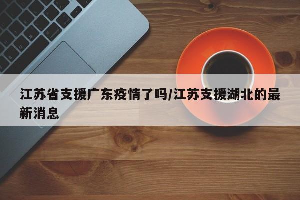 江苏省支援广东疫情了吗/江苏支援湖北的最新消息
