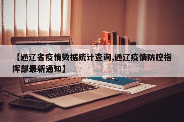 【通辽省疫情数据统计查询,通辽疫情防控指挥部最新通知】