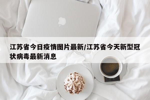 江苏省今日疫情图片最新/江苏省今天新型冠状病毒最新消息