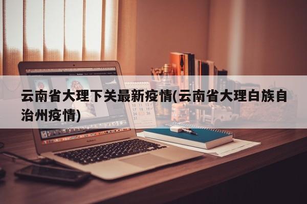 云南省大理下关最新疫情(云南省大理白族自治州疫情)