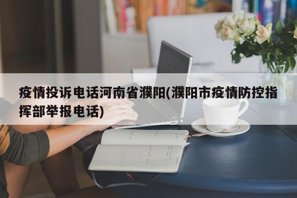 疫情投诉电话河南省濮阳(濮阳市疫情防控指挥部举报电话)