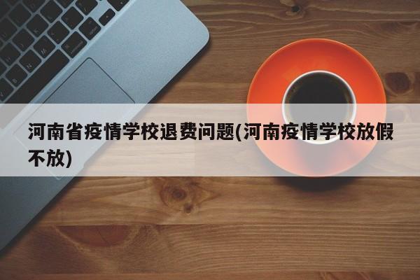 河南省疫情学校退费问题(河南疫情学校放假不放)