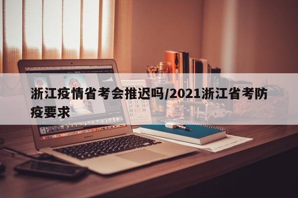 浙江疫情省考会推迟吗/2021浙江省考防疫要求