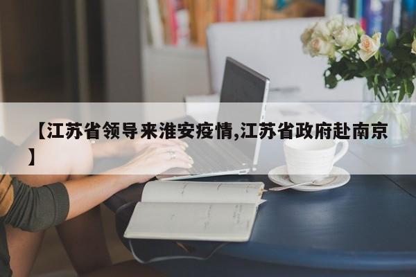 【江苏省领导来淮安疫情,江苏省政府赴南京】