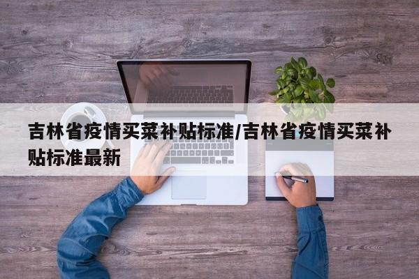 吉林省疫情买菜补贴标准/吉林省疫情买菜补贴标准最新