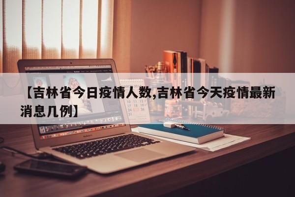 【吉林省今日疫情人数,吉林省今天疫情最新消息几例】
