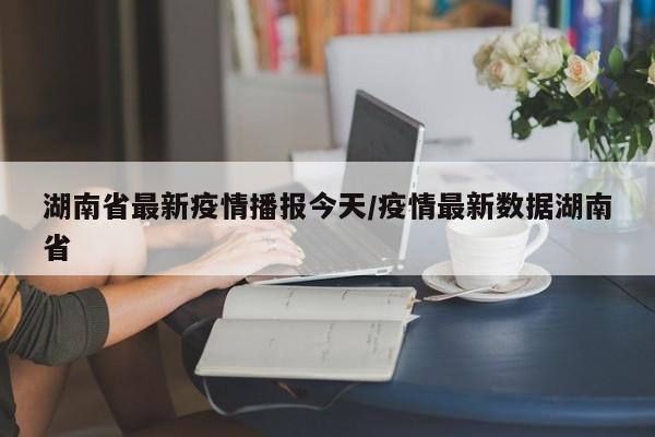 湖南省最新疫情播报今天/疫情最新数据湖南省