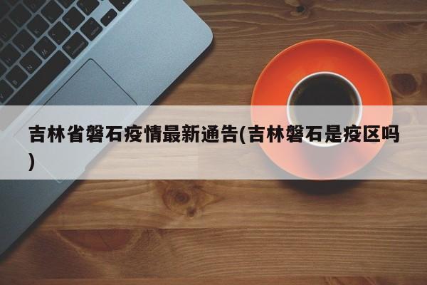 吉林省磐石疫情最新通告(吉林磐石是疫区吗)