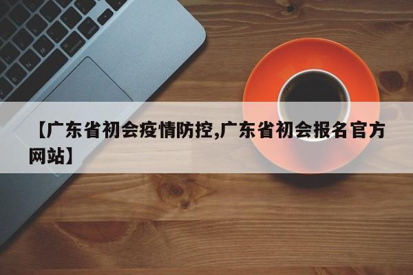 【广东省初会疫情防控,广东省初会报名官方网站】