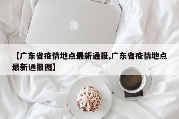 【广东省疫情地点最新通报,广东省疫情地点最新通报图】