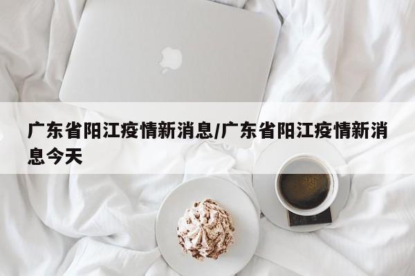 广东省阳江疫情新消息/广东省阳江疫情新消息今天