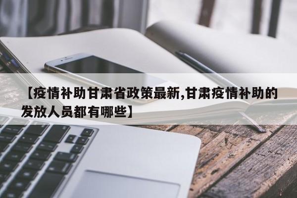 【疫情补助甘肃省政策最新,甘肃疫情补助的发放人员都有哪些】