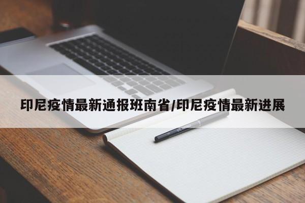 印尼疫情最新通报班南省/印尼疫情最新进展
