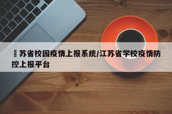 冮苏省校园疫情上报系统/江苏省学校疫情防控上报平台