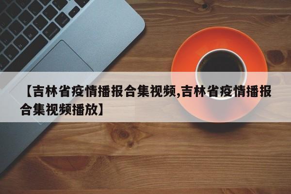 【吉林省疫情播报合集视频,吉林省疫情播报合集视频播放】