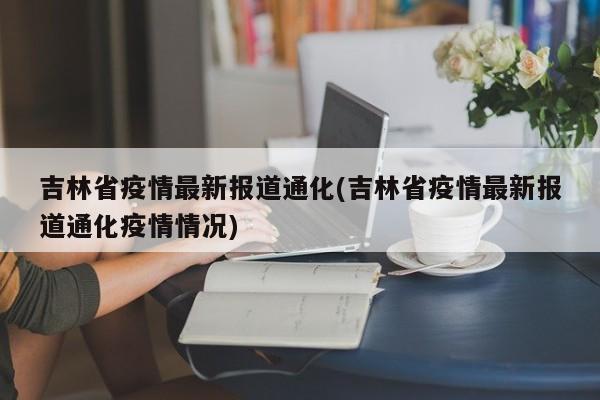 吉林省疫情最新报道通化(吉林省疫情最新报道通化疫情情况)