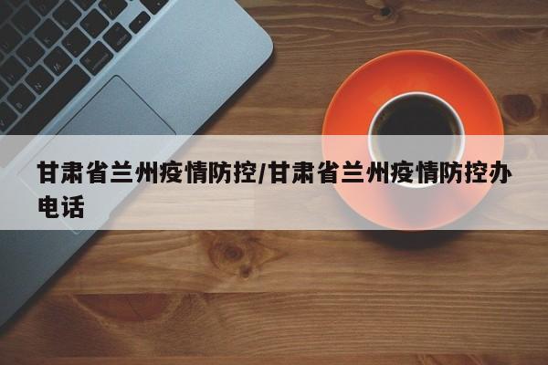 甘肃省兰州疫情防控/甘肃省兰州疫情防控办电话