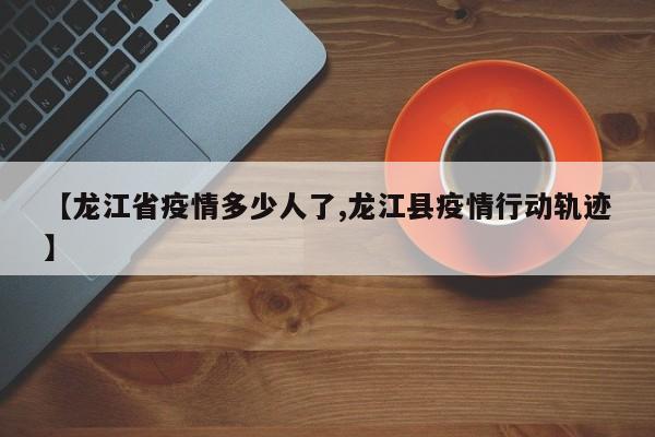 【龙江省疫情多少人了,龙江县疫情行动轨迹】