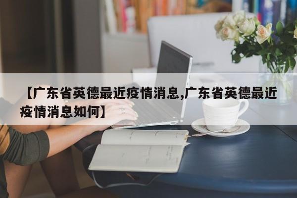 【广东省英德最近疫情消息,广东省英德最近疫情消息如何】