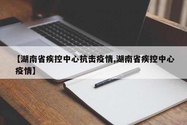 【湖南省疾控中心抗击疫情,湖南省疾控中心 疫情】